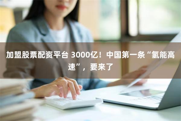 加盟股票配资平台 3000亿！中国第一条“氢能高速”，要来了