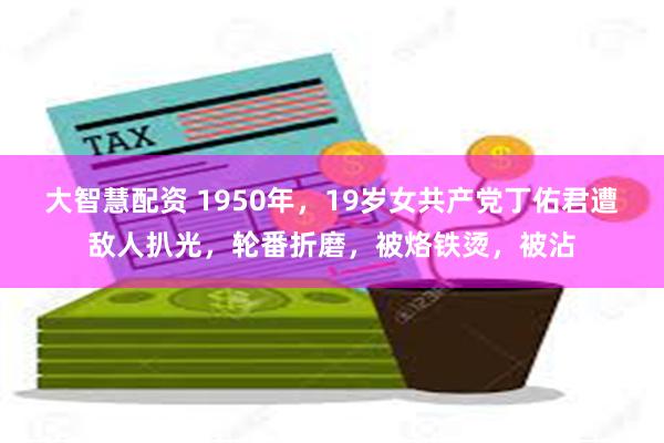 大智慧配资 1950年，19岁女共产党丁佑君遭敌人扒光，轮番折磨，被烙铁烫，被沾