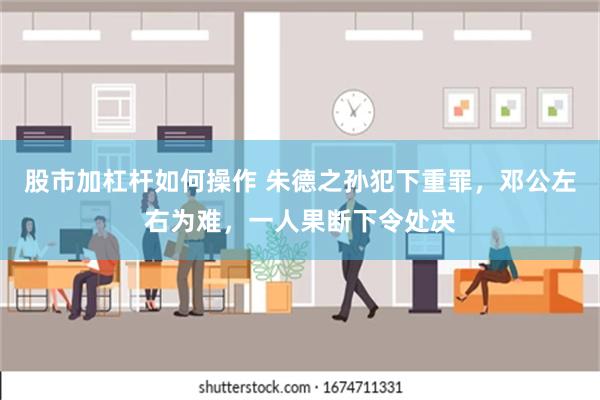 股市加杠杆如何操作 朱德之孙犯下重罪，邓公左右为难，一人果断下令处决