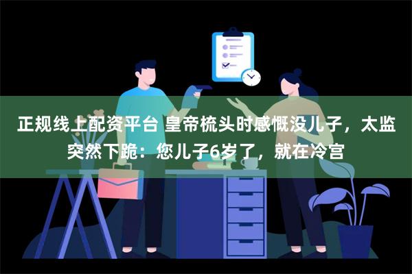 正规线上配资平台 皇帝梳头时感慨没儿子，太监突然下跪：您儿子6岁了，就在冷宫