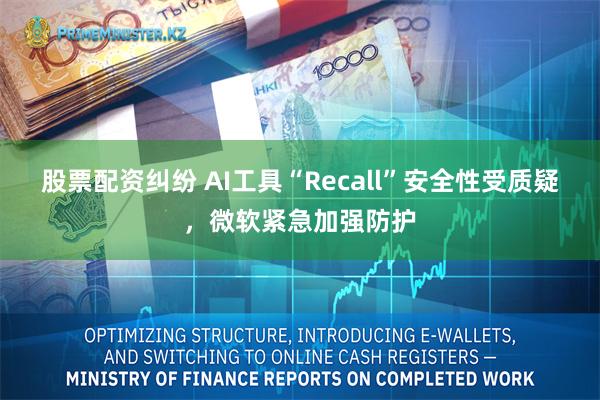 股票配资纠纷 AI工具“Recall”安全性受质疑，微软紧急加强防护