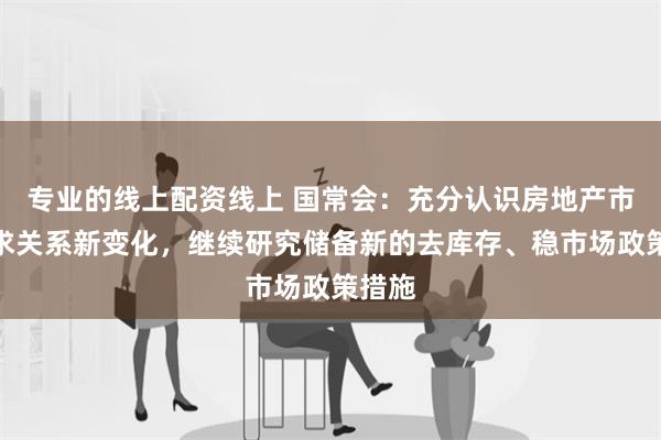 专业的线上配资线上 国常会：充分认识房地产市场供求关系新变化，继续研究储备新的去库存、稳市场政策措施