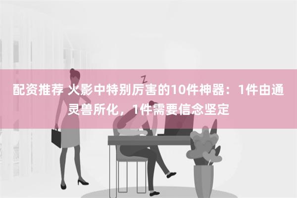 配资推荐 火影中特别厉害的10件神器：1件由通灵兽所化，1件需要信念坚定