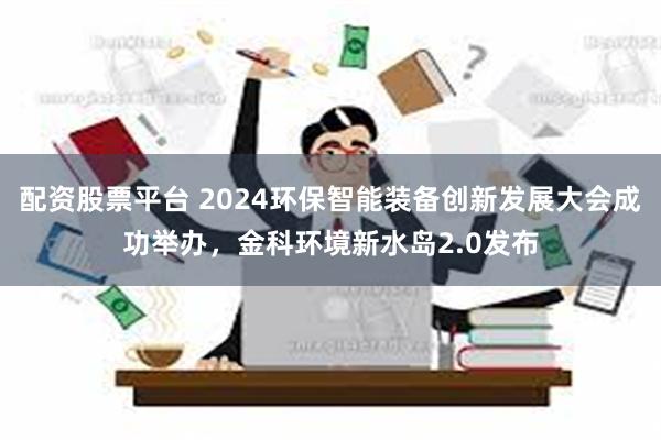 配资股票平台 2024环保智能装备创新发展大会成功举办，金科环境新水岛2.0发布