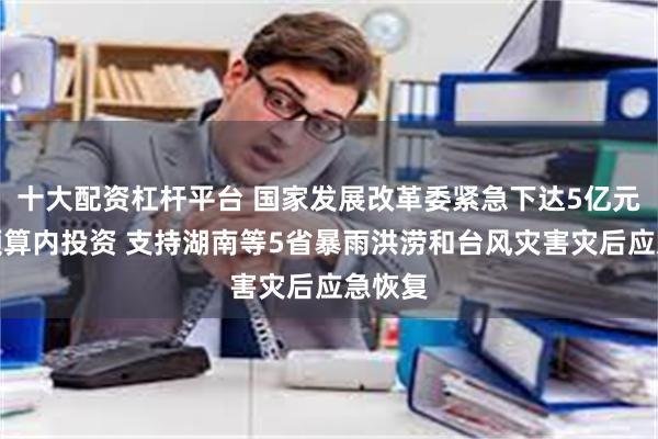 十大配资杠杆平台 国家发展改革委紧急下达5亿元中央预算内投资 支持湖南等5省暴雨洪涝和台风灾害灾后应