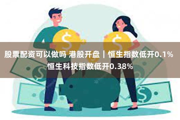 股票配资可以做吗 港股开盘｜恒生指数低开0.1% 恒生科技指数低开0.38%