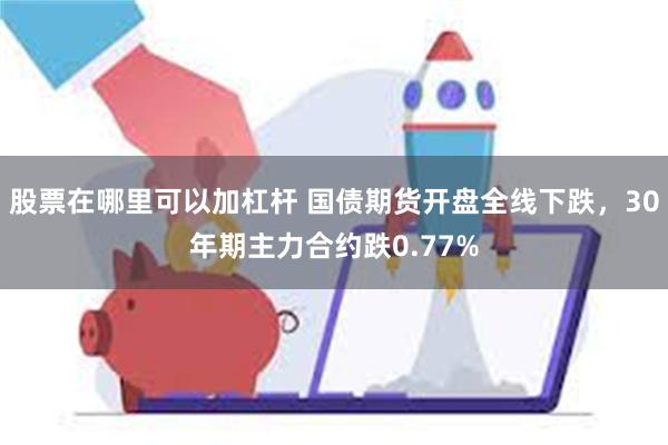 股票在哪里可以加杠杆 国债期货开盘全线下跌，30年期主力合约跌0.77%