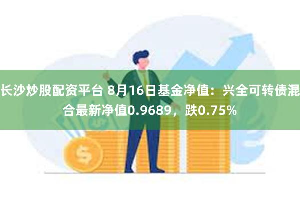 长沙炒股配资平台 8月16日基金净值：兴全可转债混合最新净值0.9689，跌0.75%