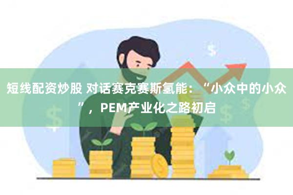 短线配资炒股 对话赛克赛斯氢能：“小众中的小众”，PEM产业化之路初启