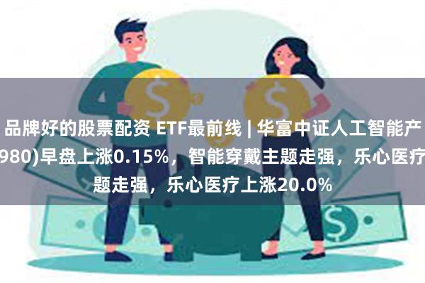 品牌好的股票配资 ETF最前线 | 华富中证人工智能产业ETF(515980)早盘上涨0.15%，智能穿戴主题走强，乐心医疗上涨20.0%