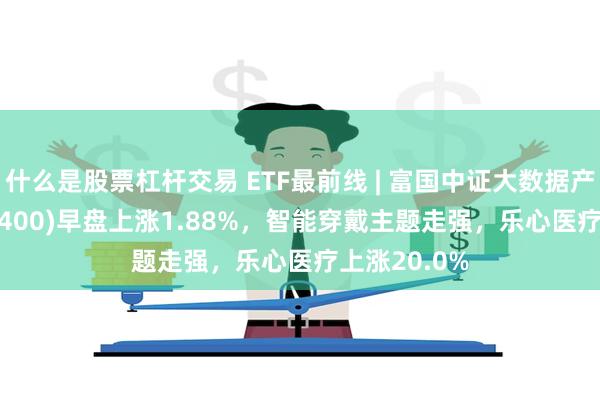 什么是股票杠杆交易 ETF最前线 | 富国中证大数据产业ETF(515400)早盘上涨1.88%，智能穿戴主题走强，乐心医疗上涨20.0%