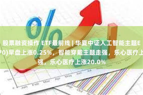 股票融资操作 ETF最前线 | 华夏中证人工智能主题ETF(515070)早盘上涨0.25%，智能穿戴主题走强，乐心医疗上涨20.0%