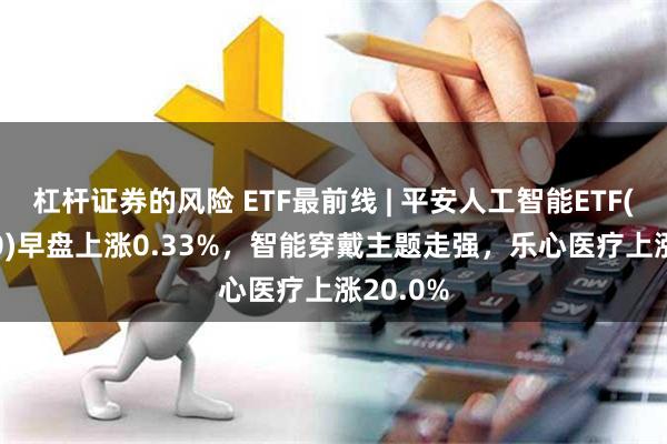 杠杆证券的风险 ETF最前线 | 平安人工智能ETF(512930)早盘上涨0.33%，智能穿戴主题走强，乐心医疗上涨20.0%