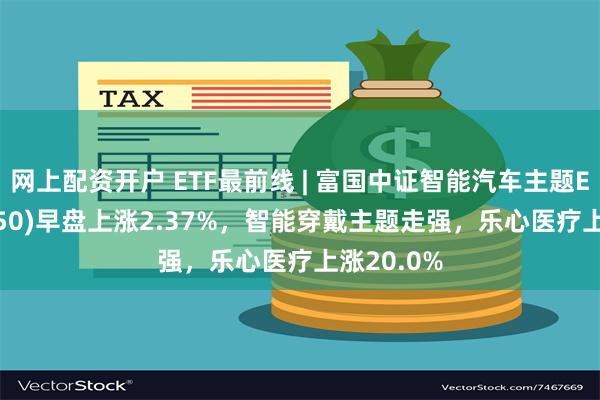 网上配资开户 ETF最前线 | 富国中证智能汽车主题ETF(515250)早盘上涨2.37%，智能穿戴主题走强，乐心医疗上涨20.0%