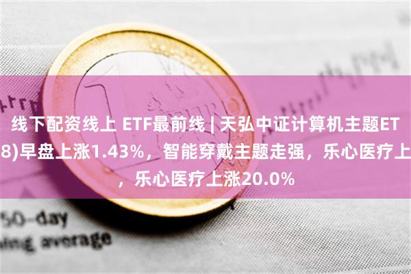 线下配资线上 ETF最前线 | 天弘中证计算机主题ETF(159998)早盘上涨1.43%，智能穿戴主题走强，乐心医疗上涨20.0%