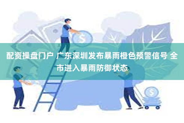 配资操盘门户 广东深圳发布暴雨橙色预警信号 全市进入暴雨防御状态