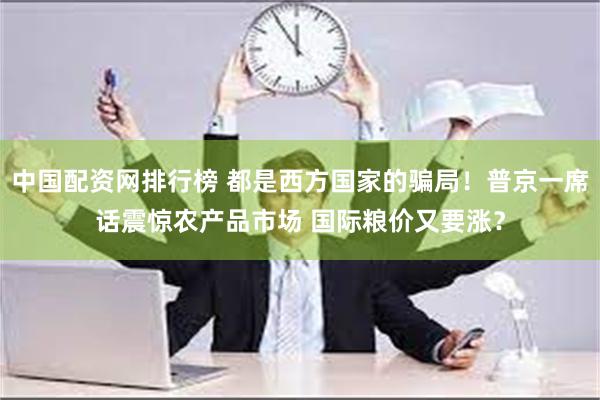 中国配资网排行榜 都是西方国家的骗局！普京一席话震惊农产品市场 国际粮价又要涨？