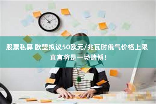 股票私募 欧盟拟议50欧元/兆瓦时俄气价格上限 直言将是一场赌博！