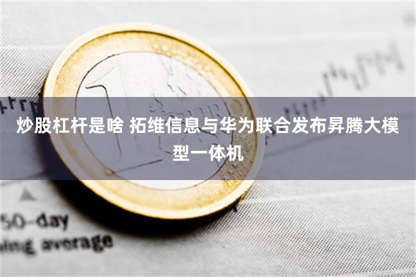 炒股杠杆是啥 拓维信息与华为联合发布昇腾大模型一体机