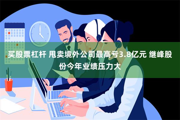 买股票杠杆 甩卖境外公司最高亏3.8亿元 继峰股份今年业绩压力大