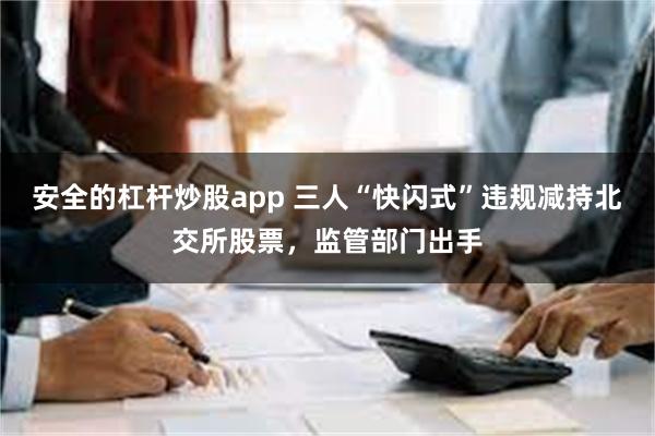 安全的杠杆炒股app 三人“快闪式”违规减持北交所股票，监管部门出手