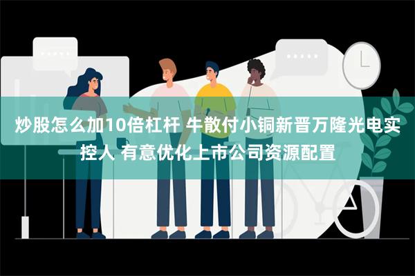 炒股怎么加10倍杠杆 牛散付小铜新晋万隆光电实控人 有意优化上市公司资源配置