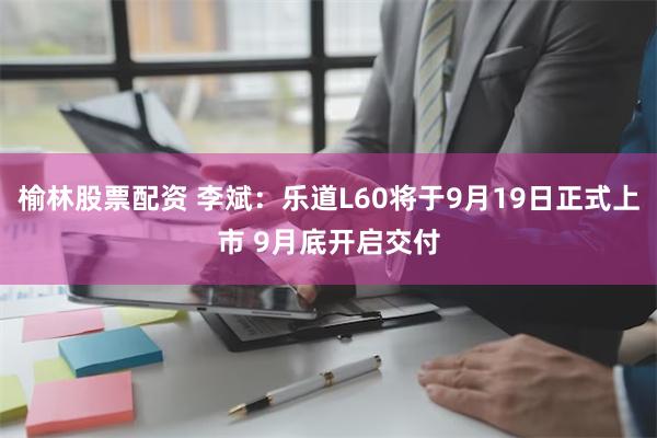 榆林股票配资 李斌：乐道L60将于9月19日正式上市 9月底开启交付