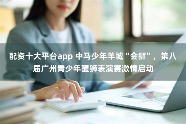 配资十大平台app 中马少年羊城“会狮”，第八届广州青少年醒狮表演赛激情启动