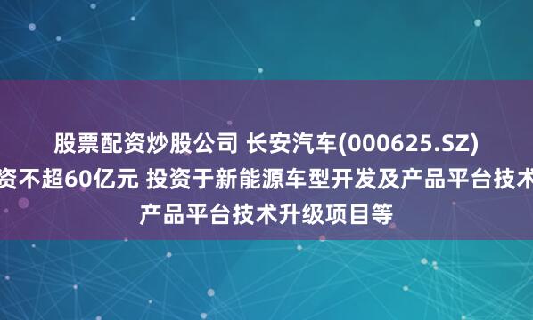 股票配资炒股公司 长安汽车(000625.SZ)：拟定增募资不超60亿元 投资于新能源车型开发及产品平台技术升级项目等