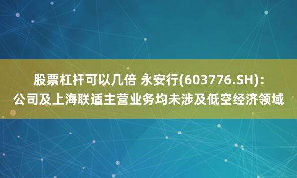 股票杠杆可以几倍 永安行(603776.SH)：公司及上海联适主营业务均未涉及低空经济领域