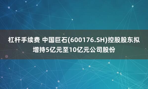 杠杆手续费 中国巨石(600176.SH)控股股东拟增持5亿元至10亿元公司股份