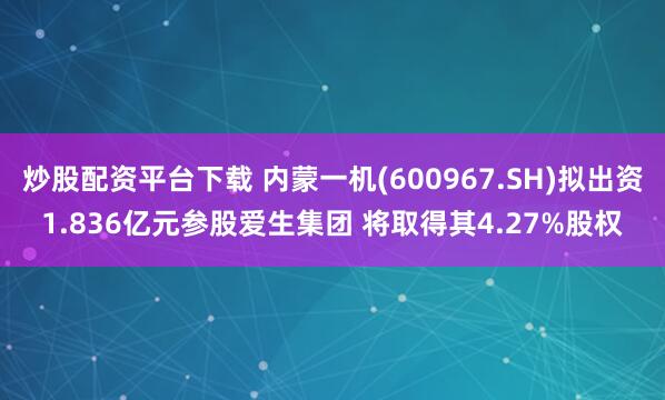 炒股配资平台下载 内蒙一机(600967.SH)拟出资1.836亿元参股爱生集团 将取得其4.27%股权