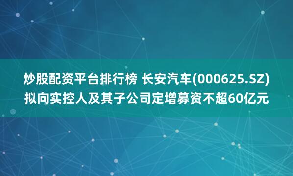 炒股配资平台排行榜 长安汽车(000625.SZ)拟向实控人及其子公司定增募资不超60亿元