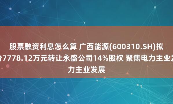 股票融资利息怎么算 广西能源(600310.SH)拟作价7778.12万元转让永盛公司14%股权 聚焦电力主业发展