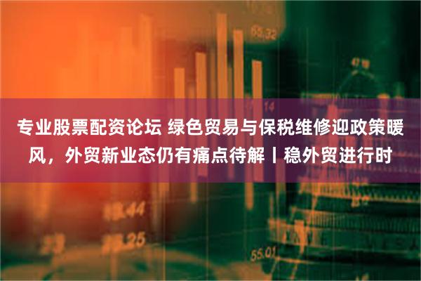 专业股票配资论坛 绿色贸易与保税维修迎政策暖风，外贸新业态仍有痛点待解丨稳外贸进行时