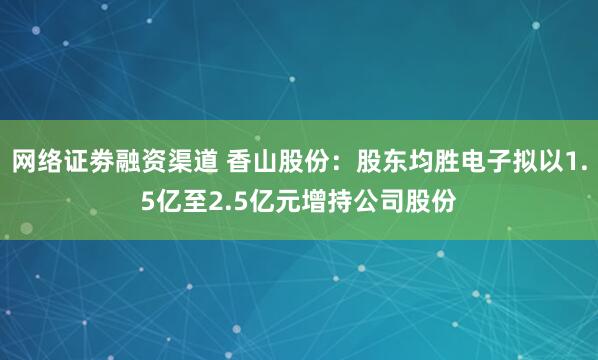 网络证劵融资渠道 香山股份：股东均胜电子拟以1.5亿至2.5亿元增持公司股份