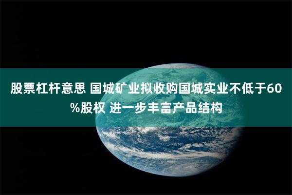 股票杠杆意思 国城矿业拟收购国城实业不低于60%股权 进一步丰富产品结构