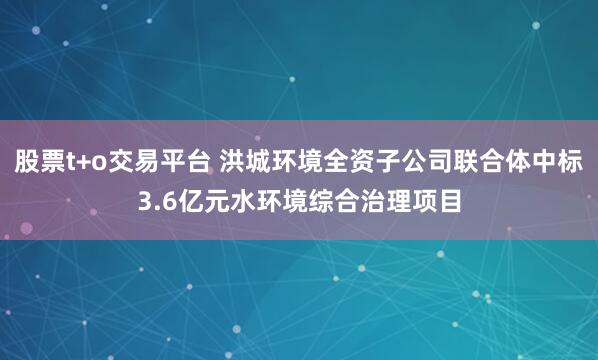 股票t+o交易平台 洪城环境全资子公司联合体中标3.6亿元水环境综合治理项目