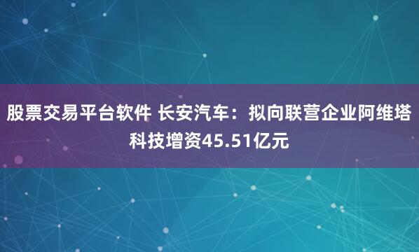 股票交易平台软件 长安汽车：拟向联营企业阿维塔科技增资45.51亿元