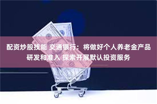 配资炒股技能 交通银行：将做好个人养老金产品研发和准入 探索开展默认投资服务