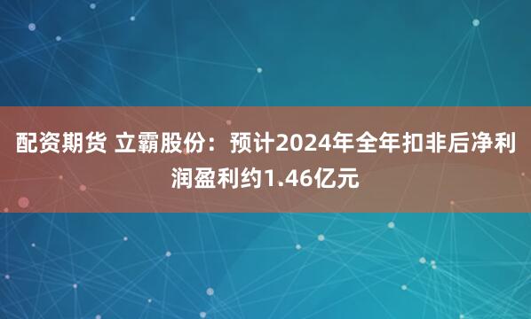 配资期货 立霸股份：预计2024年全年扣非后净利润盈利约1.46亿元