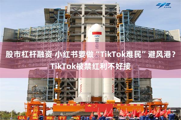 股市杠杆融资 小红书要做“TikTok难民”避风港？TikTok被禁红利不好接