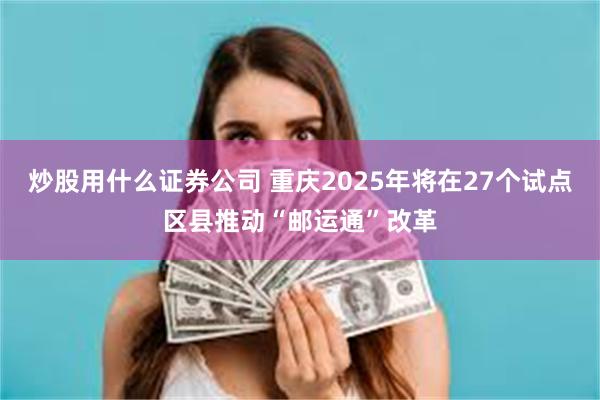 炒股用什么证券公司 重庆2025年将在27个试点区县推动“邮运通”改革