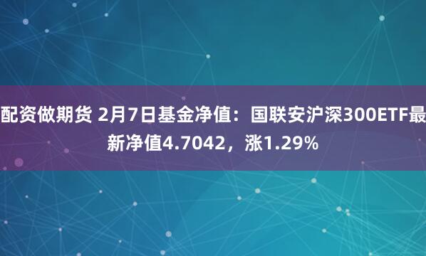 配资做期货 2月7日基金净值：国联安沪深300ETF最新净值4.7042，涨1.29%