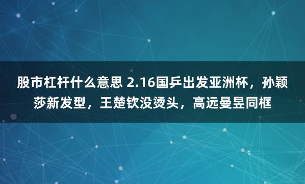 股市杠杆什么意思 2.16国乒出发亚洲杯，孙颖莎新发型，王楚钦没烫头，高远曼昱同框