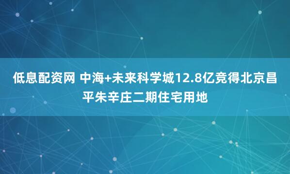 低息配资网 中海+未来科学城12.8亿竞得北京昌平朱辛庄二期住宅用地