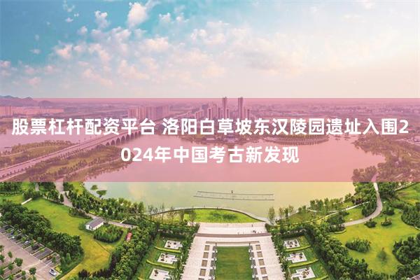 股票杠杆配资平台 洛阳白草坡东汉陵园遗址入围2024年中国考古新发现