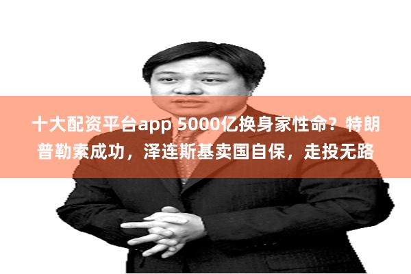 十大配资平台app 5000亿换身家性命？特朗普勒索成功，泽连斯基卖国自保，走投无路