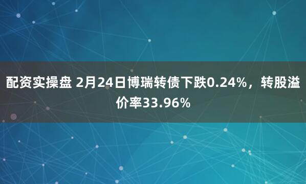 配资实操盘 2月24日博瑞转债下跌0.24%，转股溢价率33.96%