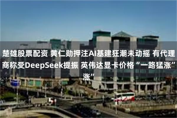 楚雄股票配资 黄仁勋押注AI基建狂潮未动摇 有代理商称受DeepSeek提振 英伟达显卡价格“一路猛涨”